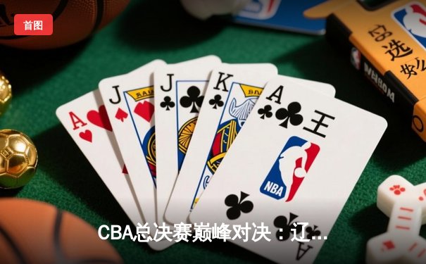 CBA总决赛巅峰对决：辽宁本钢逆转浙江广厦，勇夺队史第三冠