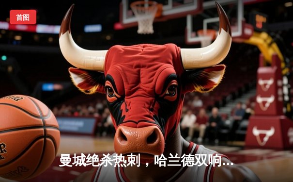 曼城绝杀热刺，哈兰德双响领跑射手榜，英超争冠悬念再起