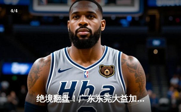 绝境翻盘！广东东莞大益加时力克辽宁本钢，CBA半决赛上演史诗级对决 - 4
